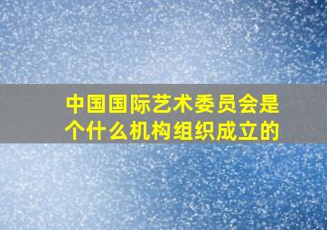 中国国际艺术委员会是个什么机构组织成立的