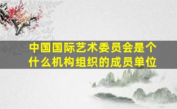 中国国际艺术委员会是个什么机构组织的成员单位