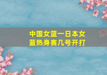 中国女篮一日本女蓝热身赛几号开打