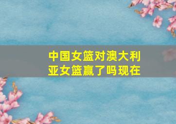 中国女篮对澳大利亚女篮赢了吗现在