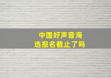 中国好声音海选报名截止了吗