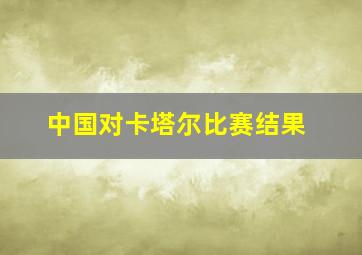 中国对卡塔尔比赛结果