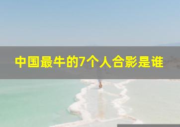 中国最牛的7个人合影是谁