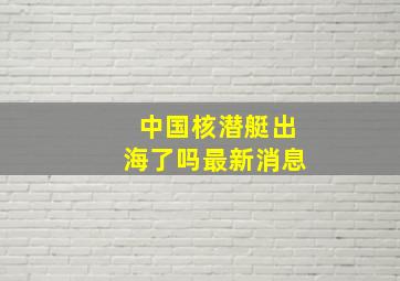 中国核潜艇出海了吗最新消息