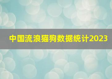 中国流浪猫狗数据统计2023