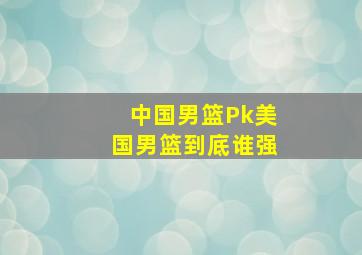 中国男篮Pk美国男篮到底谁强