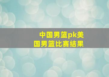 中国男篮pk美国男篮比赛结果