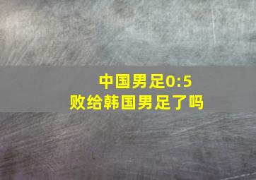 中国男足0:5败给韩国男足了吗