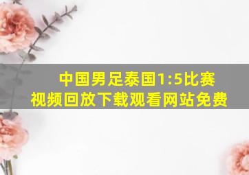 中国男足泰国1:5比赛视频回放下载观看网站免费