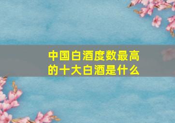 中国白酒度数最高的十大白酒是什么