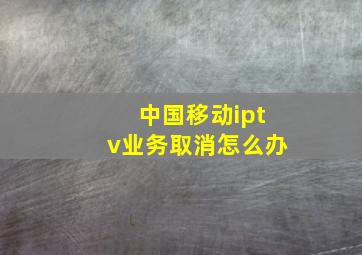 中国移动iptv业务取消怎么办