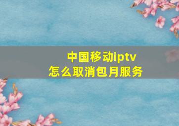 中国移动iptv怎么取消包月服务