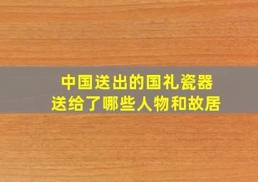 中国送出的国礼瓷器送给了哪些人物和故居