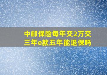 中邮保险每年交2万交三年e款五年能退保吗