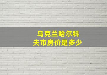 乌克兰哈尔科夫市房价是多少