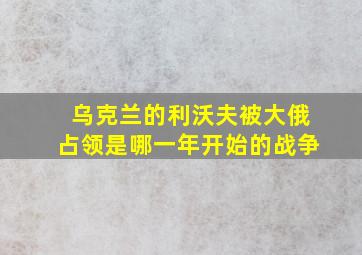 乌克兰的利沃夫被大俄占领是哪一年开始的战争