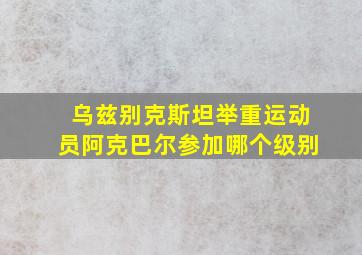 乌兹别克斯坦举重运动员阿克巴尔参加哪个级别