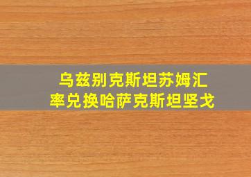 乌兹别克斯坦苏姆汇率兑换哈萨克斯坦坚戈