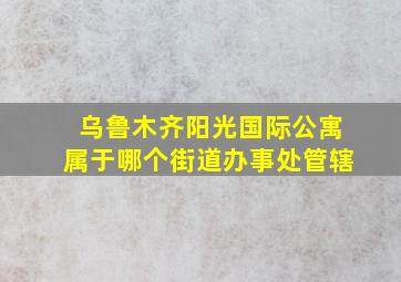 乌鲁木齐阳光国际公寓属于哪个街道办事处管辖