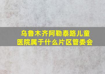 乌鲁木齐阿勒泰路儿童医院属于什么片区管委会