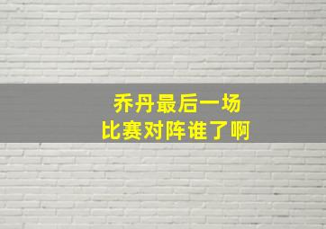 乔丹最后一场比赛对阵谁了啊