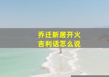 乔迁新居开火吉利话怎么说