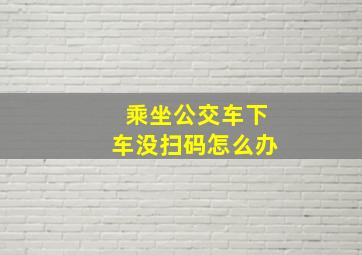 乘坐公交车下车没扫码怎么办