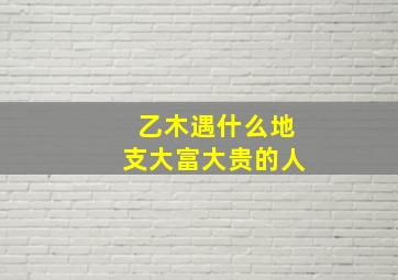 乙木遇什么地支大富大贵的人