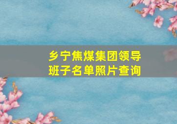 乡宁焦煤集团领导班子名单照片查询