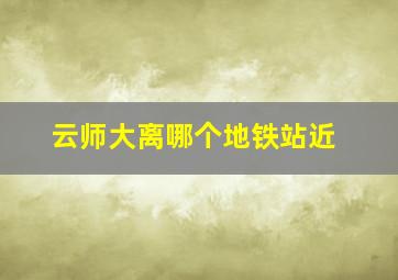 云师大离哪个地铁站近