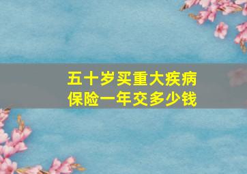 五十岁买重大疾病保险一年交多少钱