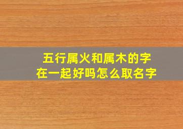 五行属火和属木的字在一起好吗怎么取名字