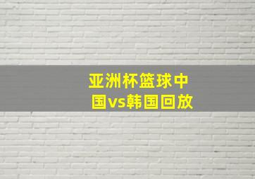 亚洲杯篮球中国vs韩国回放