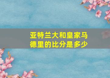 亚特兰大和皇家马德里的比分是多少