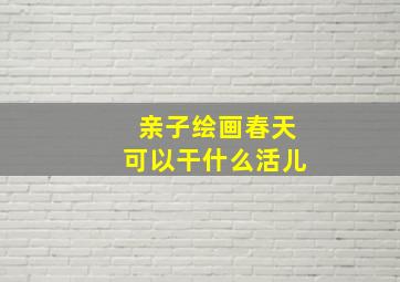 亲子绘画春天可以干什么活儿