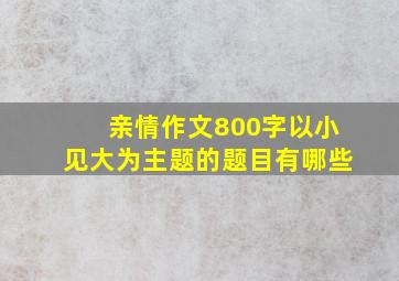 亲情作文800字以小见大为主题的题目有哪些