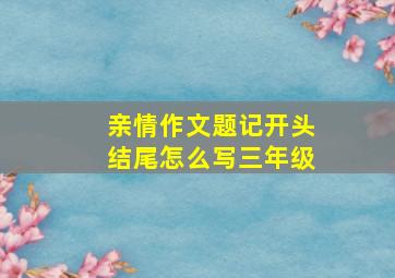 亲情作文题记开头结尾怎么写三年级