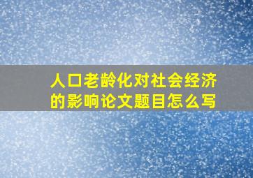 人口老龄化对社会经济的影响论文题目怎么写