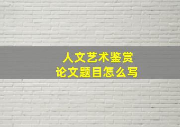 人文艺术鉴赏论文题目怎么写