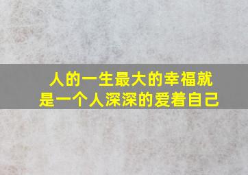 人的一生最大的幸福就是一个人深深的爱着自己