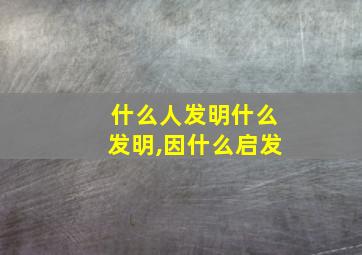 什么人发明什么发明,因什么启发