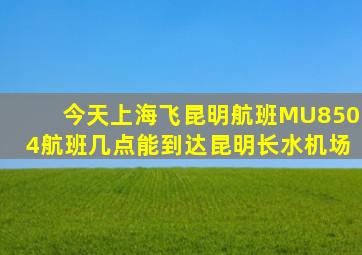 今天上海飞昆明航班MU8504航班几点能到达昆明长水机场