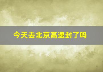 今天去北京高速封了吗