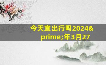 今天宜出行吗2024′年3月27