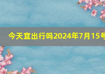 今天宜出行吗2024年7月15号