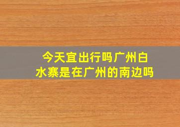 今天宜出行吗广州白水寨是在广州的南边吗