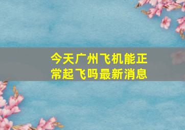 今天广州飞机能正常起飞吗最新消息