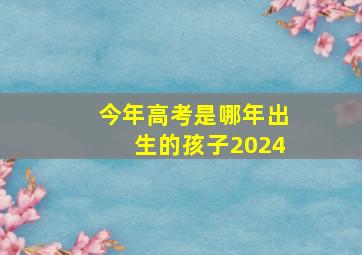 今年高考是哪年出生的孩子2024