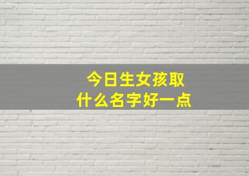 今日生女孩取什么名字好一点