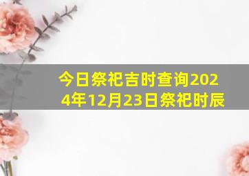 今日祭祀吉时查询2024年12月23日祭祀时辰